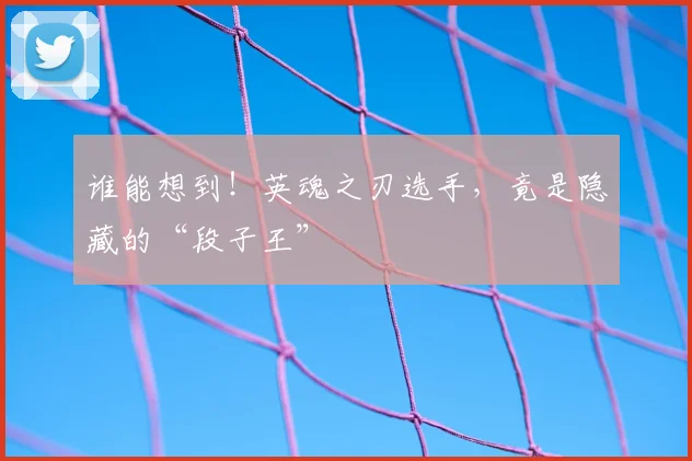 谁能想到！英魂之刃选手，竟是隐藏的“段子王”