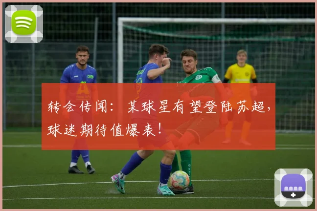 转会传闻：某球星有望登陆苏超，球迷期待值爆表！