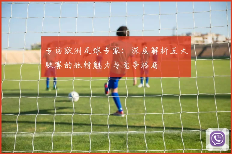 专访欧洲足球专家：深度解析五大联赛的独特魅力与竞争格局