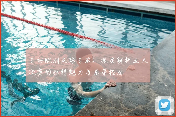 专访欧洲足球专家：深度解析五大联赛的独特魅力与竞争格局