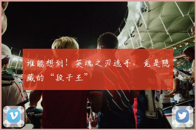 谁能想到！英魂之刃选手，竟是隐藏的“段子王”